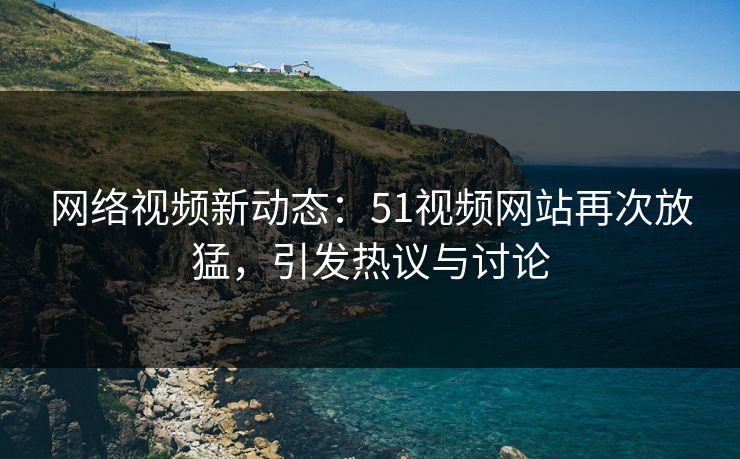 网络视频新动态：51视频网站再次放猛，引发热议与讨论