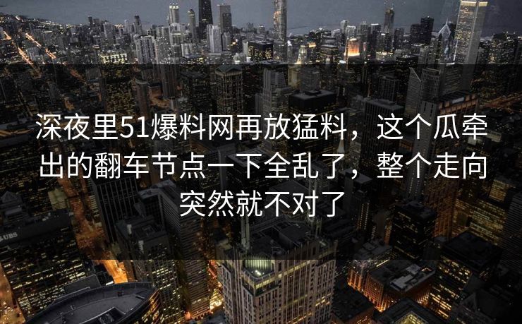 深夜里51爆料网再放猛料,这个瓜牵出的翻车节点一下全乱了,整个走向突然就不对了 深夜里51爆料网再放猛料,这个瓜牵出的翻车节点一下全乱了,整个走向突然就不对了