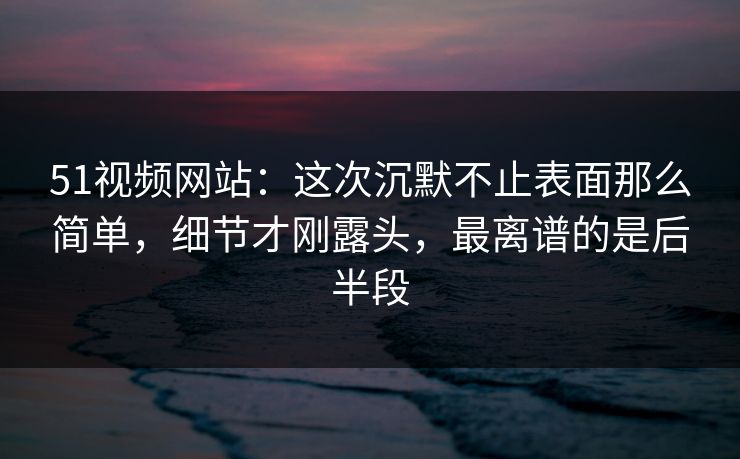 51视频网站：这次沉默不止表面那么简单，细节才刚露头，最离谱的是后半段