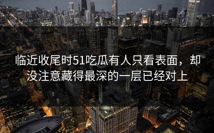 临近收尾时51吃瓜有人只看表面，却没注意藏得最深的一层已经对上