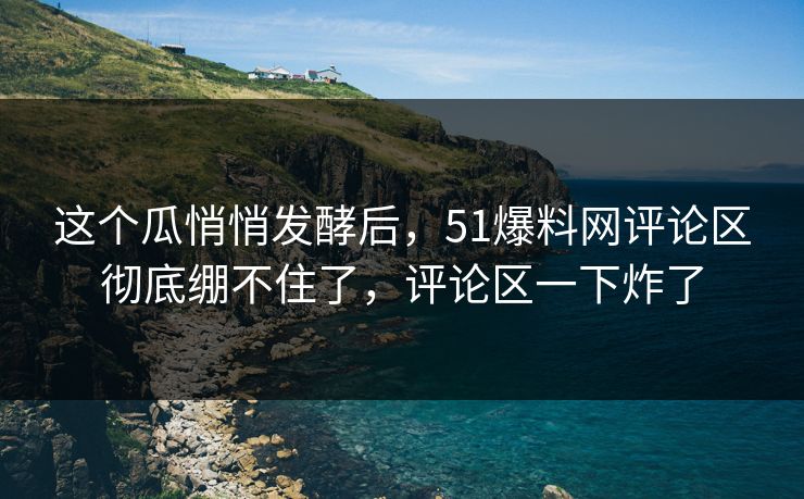 这个瓜悄悄发酵后，51爆料网评论区彻底绷不住了，评论区一下炸了
