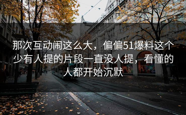 那次互动闹这么大，偏偏51爆料这个少有人提的片段一直没人提，看懂的人都开始沉默