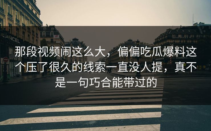 那段视频闹这么大，偏偏吃瓜爆料这个压了很久的线索一直没人提，真不是一句巧合能带过的