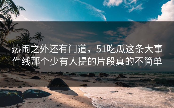 热闹之外还有门道，51吃瓜这条大事件线那个少有人提的片段真的不简单