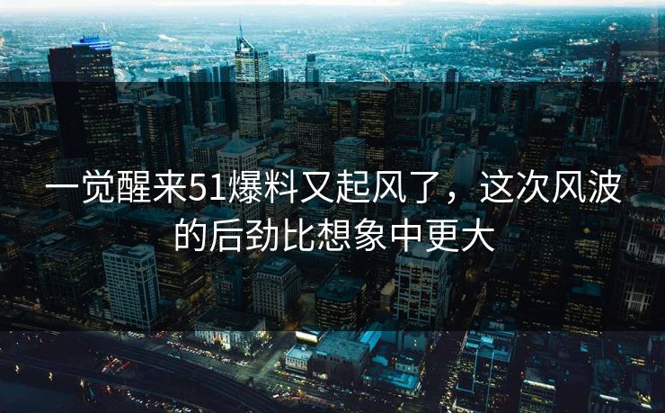 一觉醒来51爆料又起风了，这次风波的后劲比想象中更大