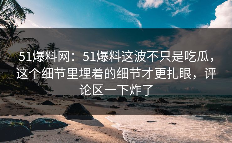 51爆料网:51爆料这波不只是吃瓜,这个细节里埋着的细节才更扎眼,评论区一下炸了 51爆料网:51爆料这波不只是吃瓜,这个细节里埋着的细节才更扎眼,评论区一下炸了