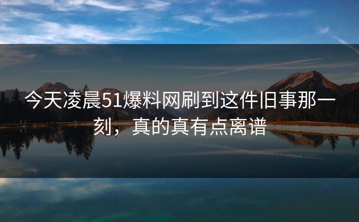 今天凌晨51爆料网刷到这件旧事那一刻,真的真有点离谱 今天凌晨51爆料网刷到这件旧事那一刻,真的真有点离谱