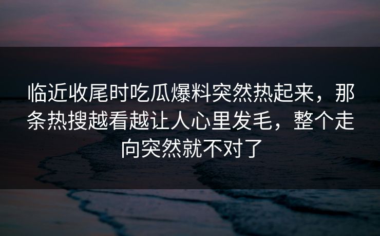 临近收尾时吃瓜爆料突然热起来，那条热搜越看越让人心里发毛，整个走向突然就不对了