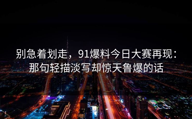 别急着划走，91爆料今日大赛再现：那句轻描淡写却惊天鲁爆的话