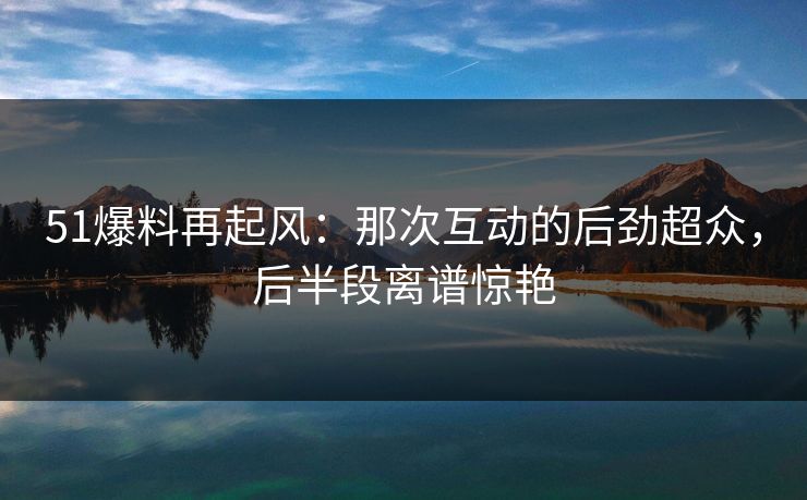 51爆料再起风:那次互动的后劲超众,后半段离谱惊艳 51爆料再起风:那次互动的后劲超众,后半段离谱惊艳