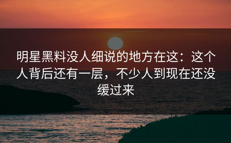 明星黑料没人细说的地方在这：这个人背后还有一层，不少人到现在还没缓过来