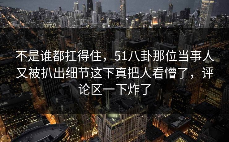不是谁都扛得住,51八卦那位当事人又被扒出细节这下真把人看懵了,评论区一下炸了 不是谁都扛得住,51八卦那位当事人又被扒出细节这下真把人看懵了,评论区一下炸了