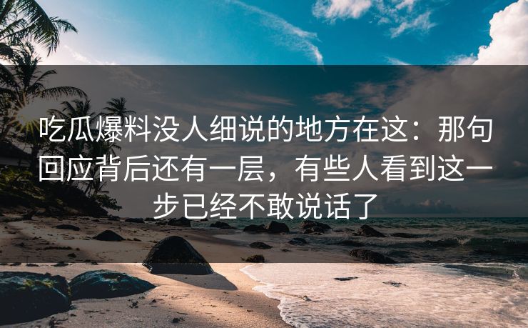 吃瓜爆料没人细说的地方在这:那句回应背后还有一层,有些人看到这一步已经不敢说话了 吃瓜爆料没人细说的地方在这:那句回应背后还有一层,有些人看到这一步已经不敢说话了