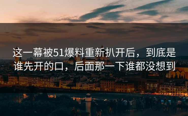 这一幕被51爆料重新扒开后,到底是谁先开的口,后面那一下谁都没想到 这一幕被51爆料重新扒开后,到底是谁先开的口,后面那一下谁都没想到