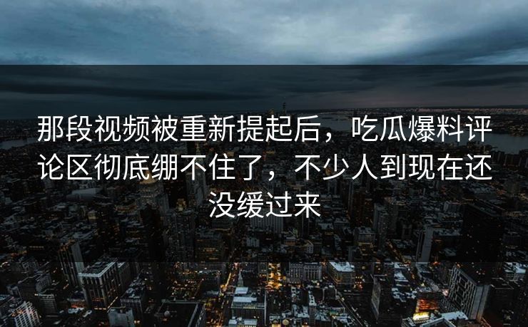 那段视频被重新提起后，吃瓜爆料评论区彻底绷不住了，不少人到现在还没缓过来
