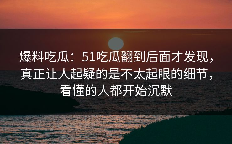 爆料吃瓜:51吃瓜翻到后面才发现,真正让人起疑的是不太起眼的细节,看懂的人都开始沉默 爆料吃瓜:51吃瓜翻到后面才发现,真正让人起疑的是不太起眼的细节,看懂的人都开始沉默