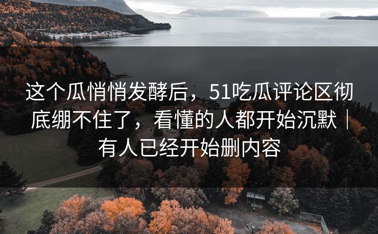 这个瓜悄悄发酵后，51吃瓜评论区彻底绷不住了，看懂的人都开始沉默｜有人已经开始删内容