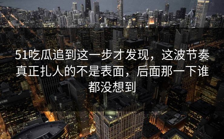 51吃瓜追到这一步才发现，这波节奏真正扎人的不是表面，后面那一下谁都没想到